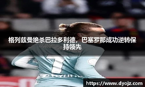 格列兹曼绝杀巴拉多利德，巴塞罗那成功逆转保持领先