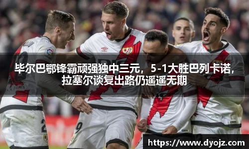 毕尔巴鄂锋霸顽强独中三元，5-1大胜巴列卡诺，拉塞尔谈复出路仍遥遥无期
